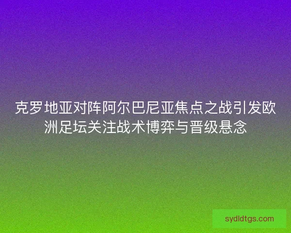 克罗地亚对阵阿尔巴尼亚焦点之战引发欧洲足坛关注战术博弈与晋级悬念 克罗地亚对阵阿尔巴尼亚焦点之战引发欧洲足坛关注战术博弈与晋级悬念