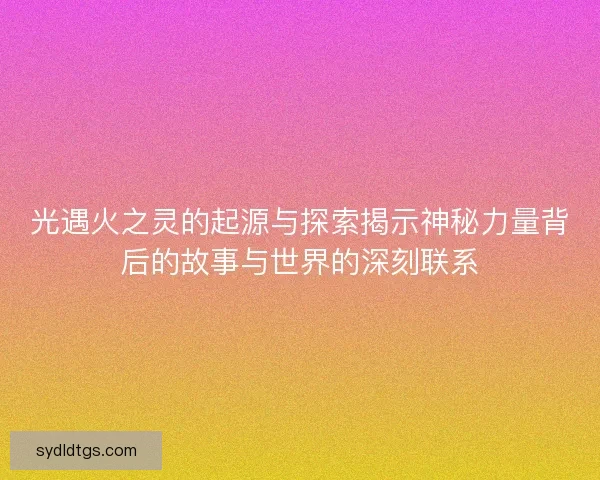 光遇火之灵的起源与探索揭示神秘力量背后的故事与世界的深刻联系