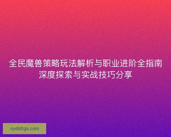 全民魔兽策略玩法解析与职业进阶全指南深度探索与实战技巧分享