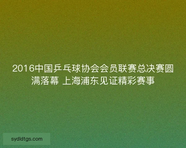 2016中国乒乓球协会会员联赛总决赛圆满落幕 上海浦东见证精彩赛事