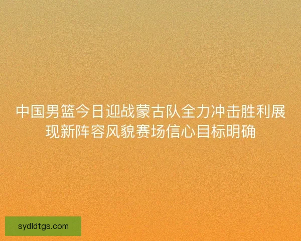 中国男篮今日迎战蒙古队全力冲击胜利展现新阵容风貌赛场信心目标明确