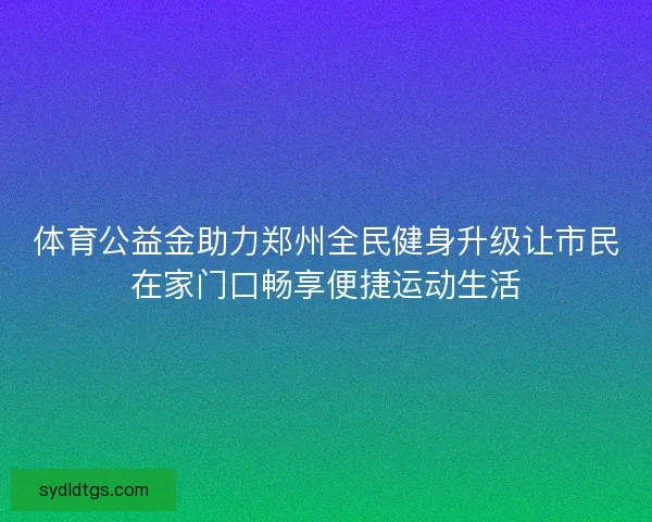 体育公益金助力郑州全民健身升级让市民在家门口畅享便捷运动生活