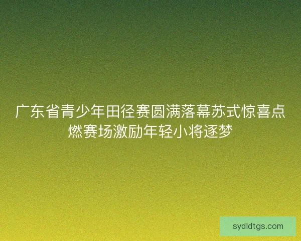 广东省青少年田径赛圆满落幕苏式惊喜点燃赛场激励年轻小将逐梦
