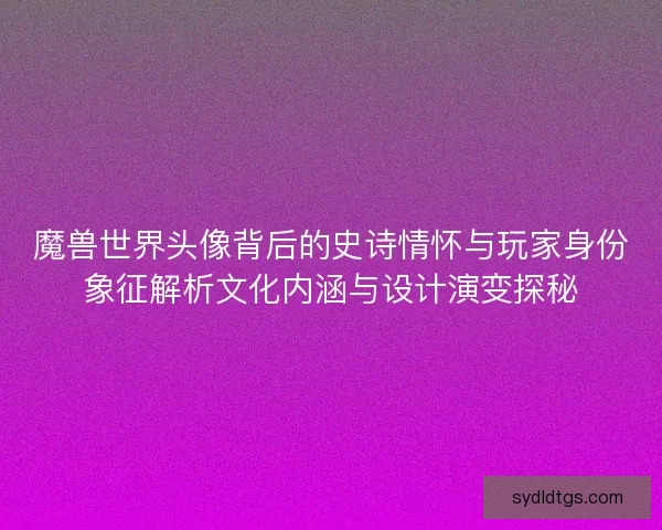 魔兽世界头像背后的史诗情怀与玩家身份象征解析文化内涵与设计演变探秘