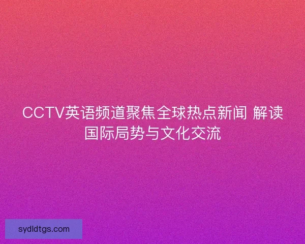 CCTV英语频道聚焦全球热点新闻 解读国际局势与文化交流