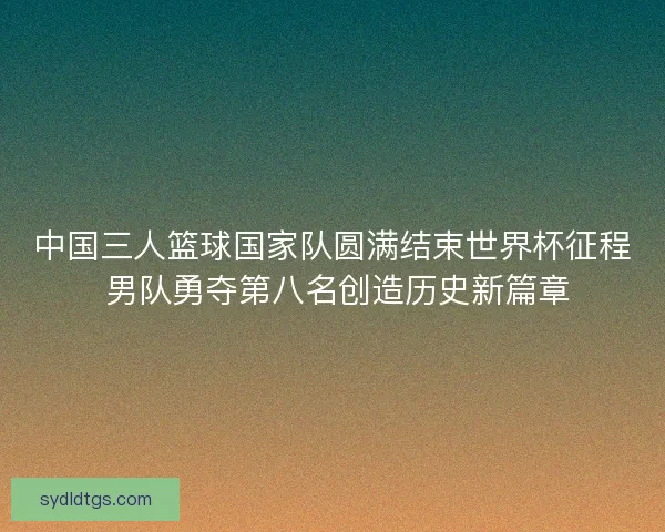 中国三人篮球国家队圆满结束世界杯征程 男队勇夺第八名创造历史新篇章 中国三人篮球国家队圆满结束世界杯征程 男队勇夺第八名创造历史新篇章