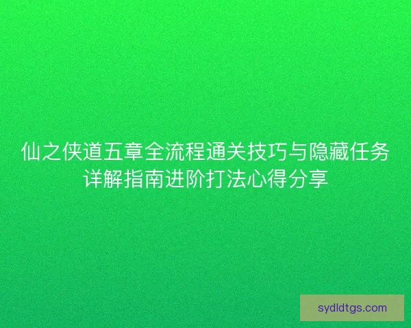 仙之侠道五章全流程通关技巧与隐藏任务详解指南进阶打法心得分享