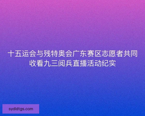 十五运会与残特奥会广东赛区志愿者共同收看九三阅兵直播活动纪实