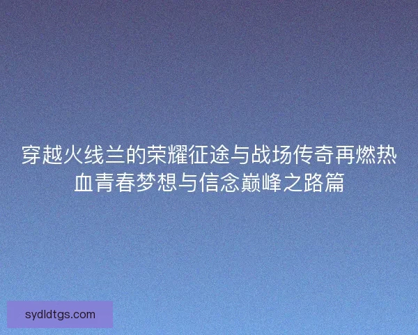 穿越火线兰的荣耀征途与战场传奇再燃热血青春梦想与信念巅峰之路篇