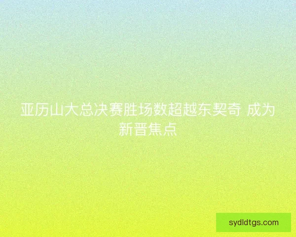 亚历山大总决赛胜场数超越东契奇 成为新晋焦点 亚历山大总决赛胜场数超越东契奇 成为新晋焦点