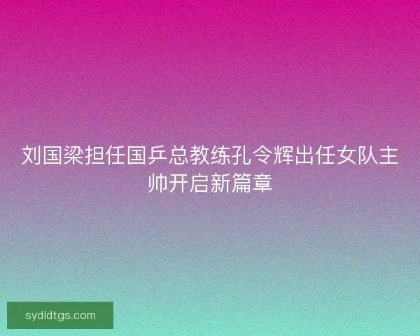 刘国梁担任国乒总教练孔令辉出任女队主帅开启新篇章 刘国梁担任国乒总教练孔令辉出任女队主帅开启新篇章