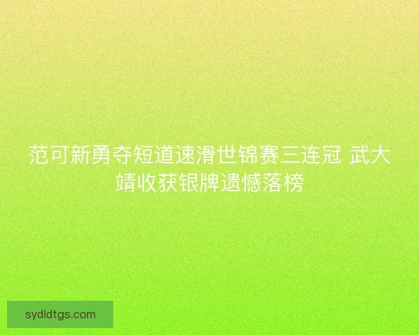 范可新勇夺短道速滑世锦赛三连冠 武大靖收获银牌遗憾落榜