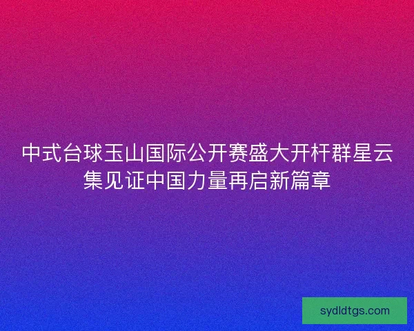 中式台球玉山国际公开赛盛大开杆群星云集见证中国力量再启新篇章 中式台球玉山国际公开赛盛大开杆群星云集见证中国力量再启新篇章