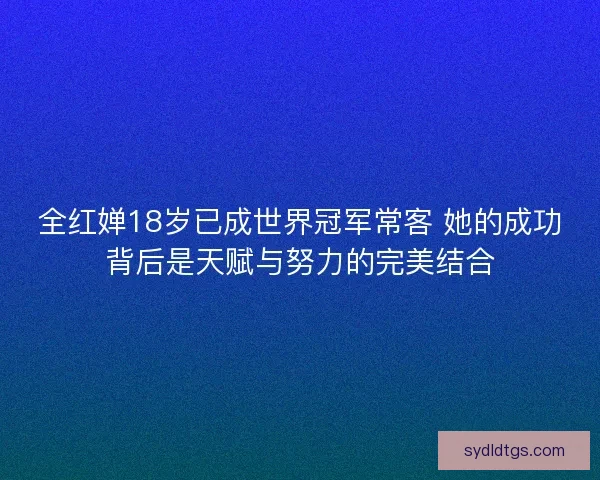 全红婵18岁已成世界冠军常客 她的成功背后是天赋与努力的完美结合 全红婵18岁已成世界冠军常客 她的成功背后是天赋与努力的完美结合