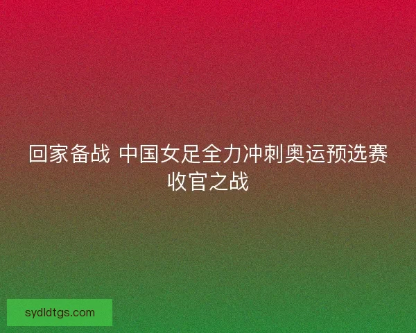 回家备战 中国女足全力冲刺奥运预选赛收官之战