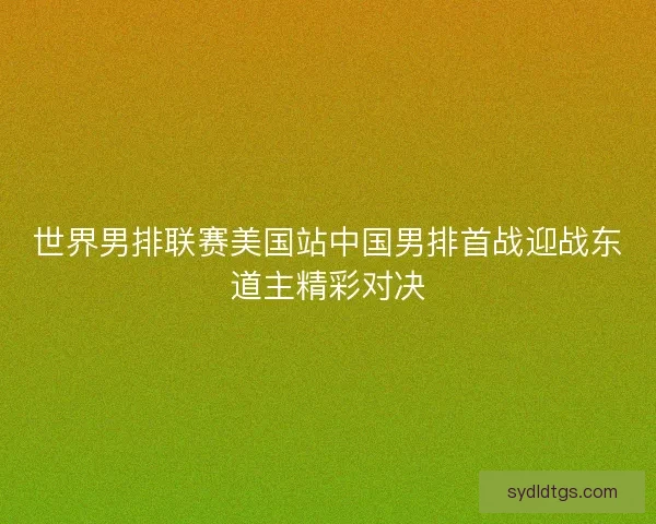 世界男排联赛美国站中国男排首战迎战东道主精彩对决