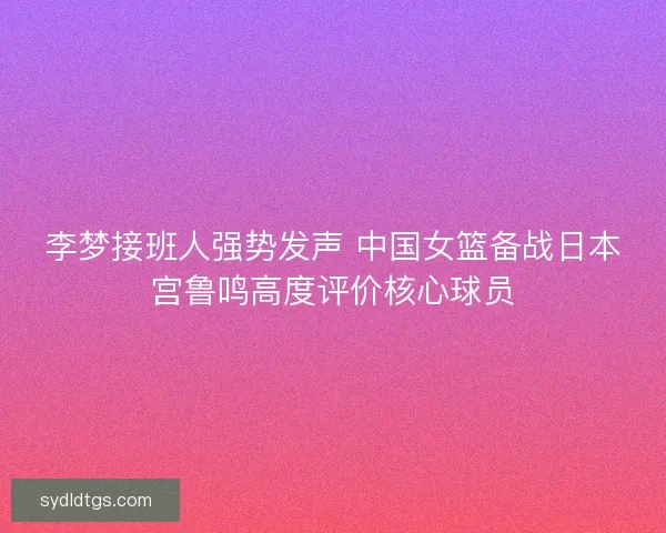 李梦接班人强势发声 中国女篮备战日本宫鲁鸣高度评价核心球员