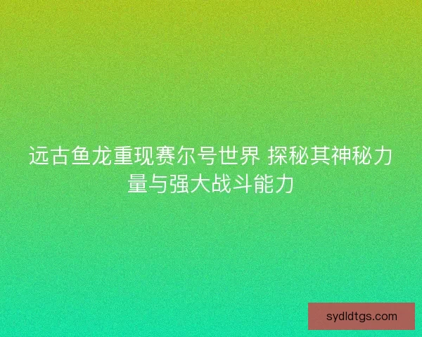 远古鱼龙重现赛尔号世界 探秘其神秘力量与强大战斗能力 远古鱼龙重现赛尔号世界 探秘其神秘力量与强大战斗能力