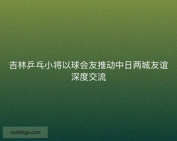 吉林乒乓小将以球会友推动中日两城友谊深度交流 吉林乒乓小将以球会友推动中日两城友谊深度交流