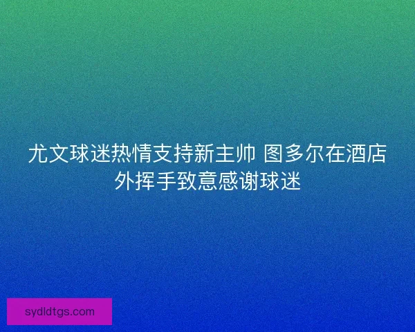 尤文球迷热情支持新主帅 图多尔在酒店外挥手致意感谢球迷