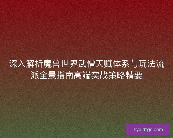 深入解析魔兽世界武僧天赋体系与玩法流派全景指南高端实战策略精要
