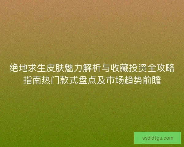 绝地求生皮肤魅力解析与收藏投资全攻略指南热门款式盘点及市场趋势前瞻