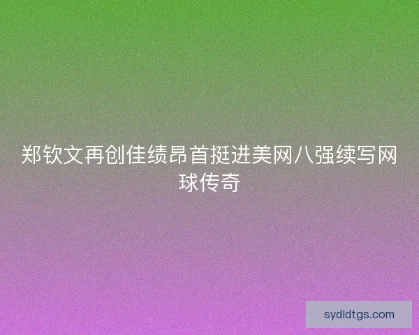 郑钦文再创佳绩昂首挺进美网八强续写网球传奇 郑钦文再创佳绩昂首挺进美网八强续写网球传奇