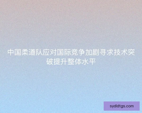中国柔道队应对国际竞争加剧寻求技术突破提升整体水平