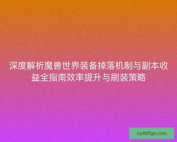 深度解析魔兽世界装备掉落机制与副本收益全指南效率提升与刷装策略