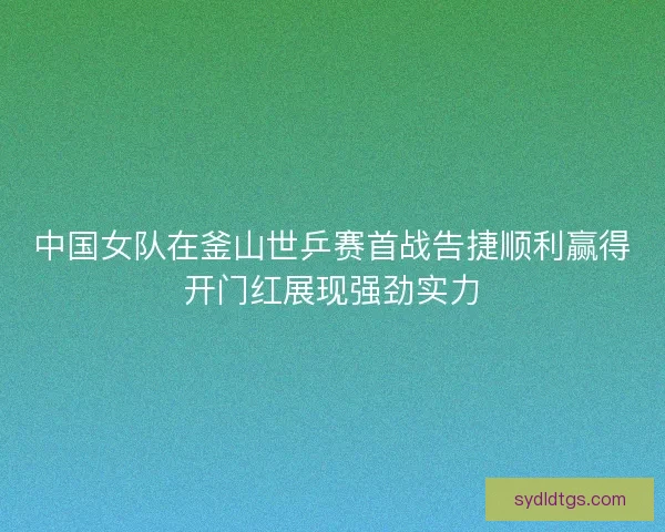 中国女队在釜山世乒赛首战告捷顺利赢得开门红展现强劲实力
