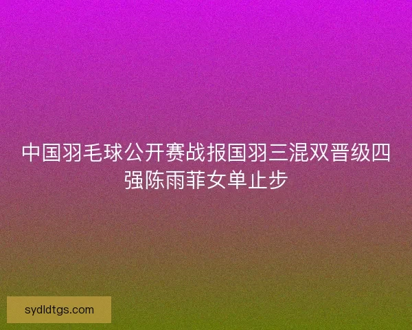 中国羽毛球公开赛战报国羽三混双晋级四强陈雨菲女单止步 中国羽毛球公开赛战报国羽三混双晋级四强陈雨菲女单止步