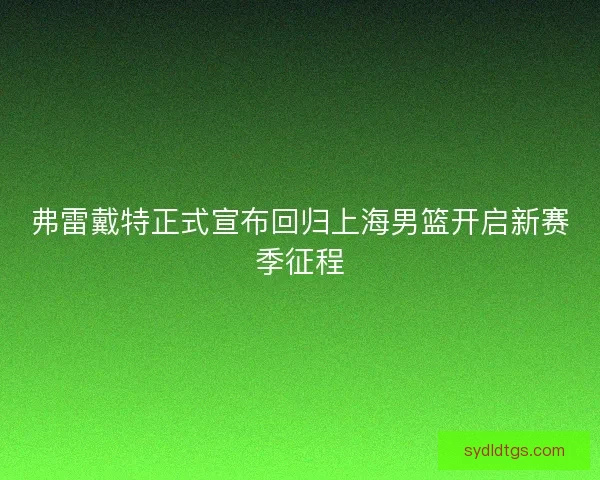 弗雷戴特正式宣布回归上海男篮开启新赛季征程 弗雷戴特正式宣布回归上海男篮开启新赛季征程