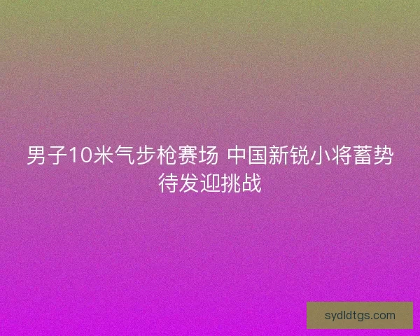 男子10米气步枪赛场 中国新锐小将蓄势待发迎挑战 男子10米气步枪赛场 中国新锐小将蓄势待发迎挑战