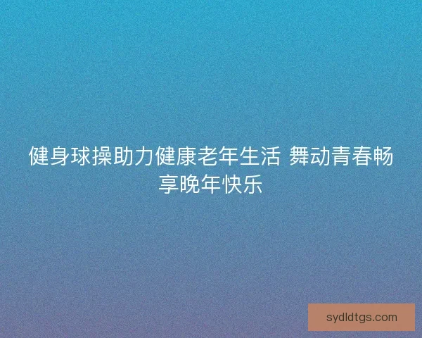 健身球操助力健康老年生活 舞动青春畅享晚年快乐