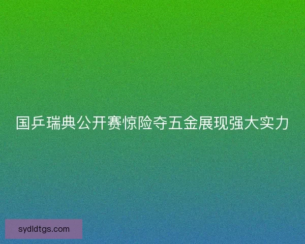国乒瑞典公开赛惊险夺五金展现强大实力